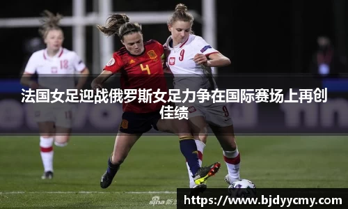 法国女足迎战俄罗斯女足力争在国际赛场上再创佳绩