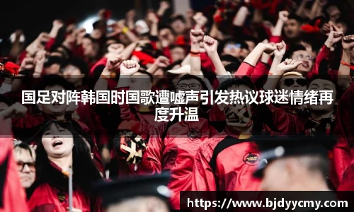 国足对阵韩国时国歌遭嘘声引发热议球迷情绪再度升温