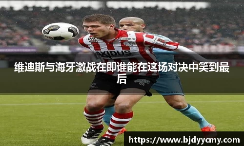 维迪斯与海牙激战在即谁能在这场对决中笑到最后