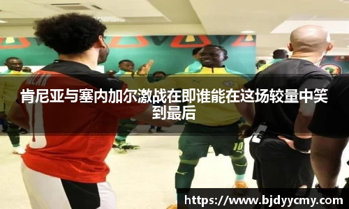 肯尼亚与塞内加尔激战在即谁能在这场较量中笑到最后