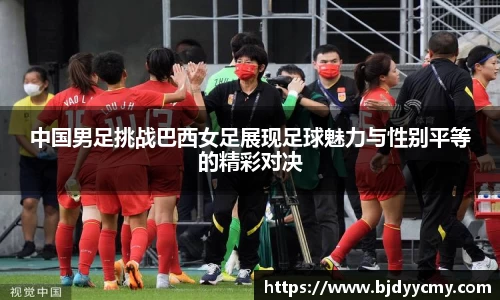中国男足挑战巴西女足展现足球魅力与性别平等的精彩对决